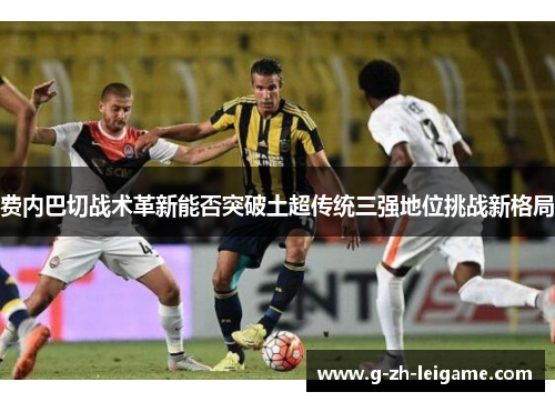 费内巴切战术革新能否突破土超传统三强地位挑战新格局