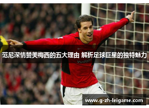 范尼深情赞美梅西的五大理由 解析足球巨星的独特魅力