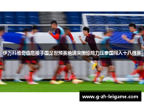 伊万科维奇临危接手国足世预赛绝境突围惊险力压泰国闯入十八强赛