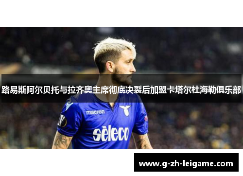 路易斯阿尔贝托与拉齐奥主席彻底决裂后加盟卡塔尔杜海勒俱乐部