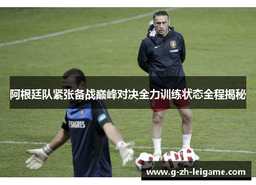 阿根廷队紧张备战巅峰对决全力训练状态全程揭秘